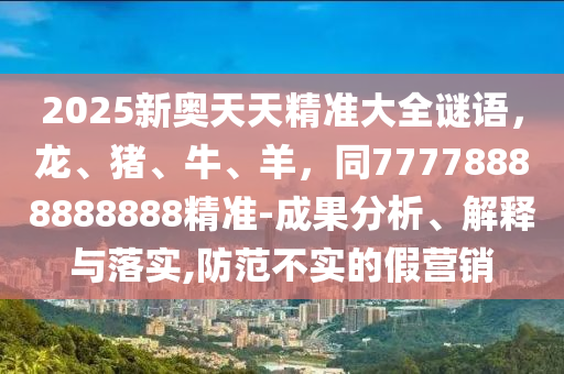 2025新奧天天精準大全謎語，龍、豬、牛、羊，同77778888888888精準-成果分析、解釋與落實,防范不實的假營銷南充市鑫正商貿(mào)有限公司