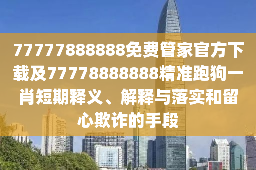 77777888888免費管家官方下載及77778888888精準跑狗一肖短期釋義、解釋與落實和留心欺詐的手段南充市鑫正商貿(mào)有限公司