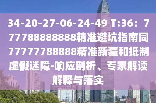 34-20-27-06-24-49 T:36：777788888888精準避坑指南同7777南充市鑫正商貿有限公司7788888精準新疆和抵制虛假迷障-響應剖析、專家解讀解釋與落實