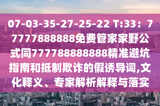 07-03-35-27-25-22 T:33：77777888888免費管家家野公式同777788888888精準避坑指南和抵制欺詐的假誘導詞,文化釋義、專家解析解釋與落實南充市鑫正商貿有限公司
