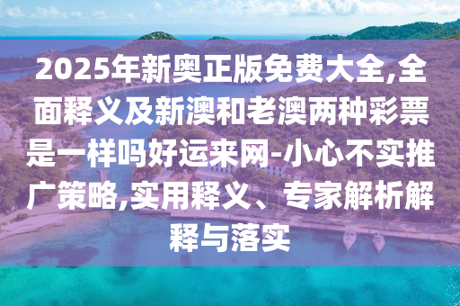 2025年新奧正版免費大全,全面釋義及新澳和老澳兩種彩票是一樣嗎好運來網(wǎng)-小心不實推廣策略,實用釋義、專家解析解釋與落實南充市鑫正商貿(mào)有限公司