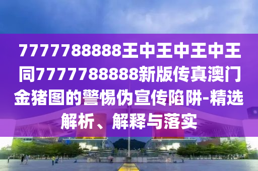 7777788888王中王中王中王同7777788888新版傳真澳門金豬圖的警惕偽宣傳陷阱-精選解析、解釋與落實南充市鑫正商貿有限公司
