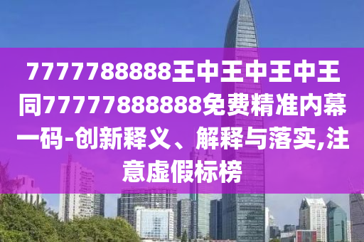 7777788888王中王中王中王同77777888888免費精準內幕一碼-創新釋義、解釋與落實,注意虛假標榜南充市鑫正商貿有限公司