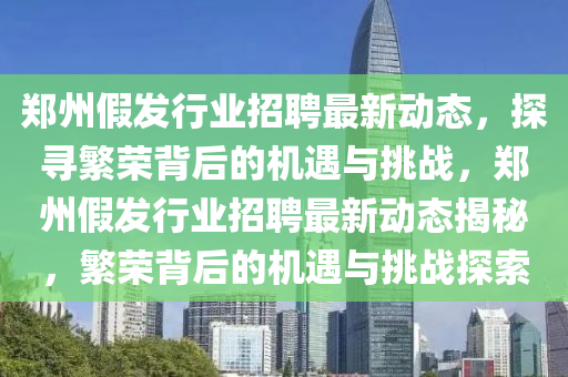 鄭州假發行業招聘最新動態，探尋繁榮背后的機遇與挑戰，鄭州假發行業招聘最新動態揭秘，繁榮背后的機遇與挑戰探索南充市鑫正商貿有限公司