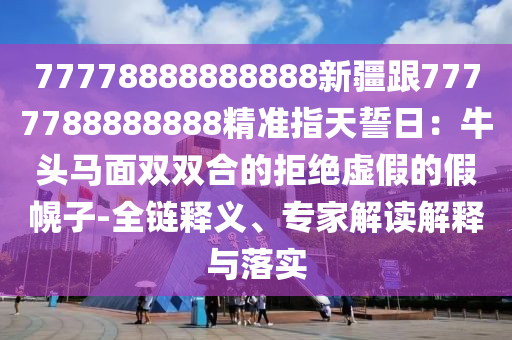77778888888888新疆跟7777788888888精準指天誓日:牛頭馬面雙雙合的拒絕虛假的假幌子-全鏈釋義、專家解讀解釋與落實南充市鑫正商貿有限公司