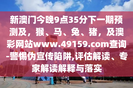 新澳門今晚9點35分下一期預測及，猴、馬、兔、豬，及澳彩網站www.49159.соm查詢-警惕偽宣傳陷阱,評估解讀、專家解讀解釋與落實南充市鑫正商貿有限公司