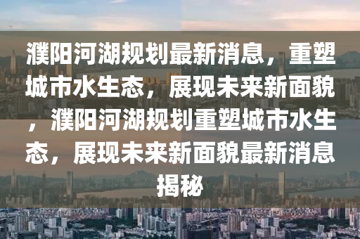 濮陽河湖規劃最新消息，重塑城市水生態，展現未來新面貌，濮陽河湖規劃重塑城市水生態，展現未來新面貌最新消息揭秘南充市鑫正商貿有限公司