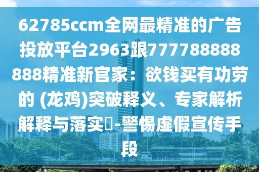 62785ccm全網最精準的廣告投放平臺2963跟777788888888精準新官家:欲錢買有功勞的 (龍雞)突破釋義、專家解析解釋與落實?-警惕虛假宣傳手段