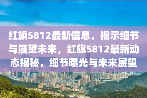 紅旗5812最新信息,揭示細(xì)節(jié)與展望未來,紅旗5812最新動(dòng)態(tài)揭秘,細(xì)節(jié)曝光與未來展望