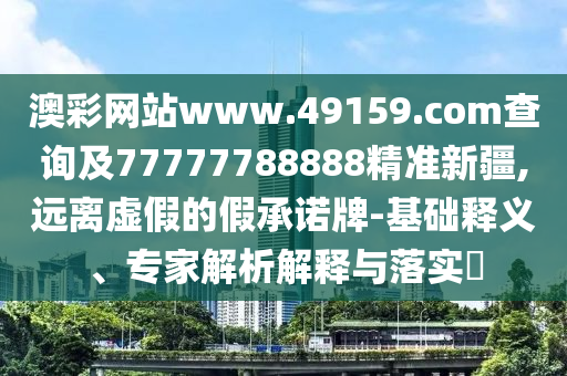澳彩網站www.49159.соm查詢及77777788888精準新疆,遠離虛假的假承諾牌-基礎釋義、專家解析解釋與落實?