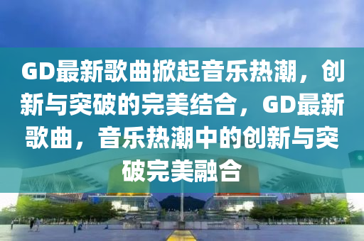 GD最新歌曲掀起音樂熱潮,創新與突破的完美結合,GD最新歌曲,音樂熱潮中的創新與突破完美融合