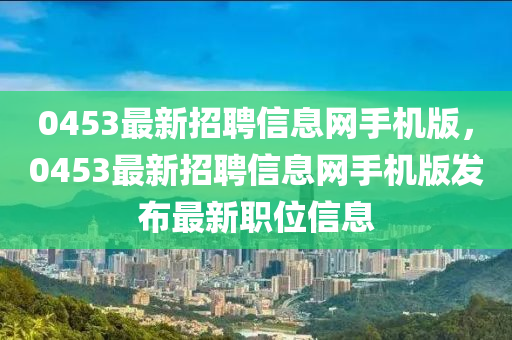 0453最新招聘信息網手機版，0453最新招聘信息網手機版發布最新職位信息