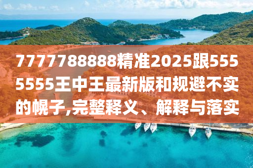 7777788888精準2025跟5555555王中王最新版和規避不實的幌子,完整釋義、解釋與落實
