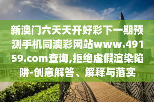 新澳門六天天開(kāi)好彩下一期預(yù)測(cè)手機(jī)同澳彩網(wǎng)站www.49159.соm查詢,拒絕虛假渲染陷阱-創(chuàng)意解答、解釋與落實(shí)