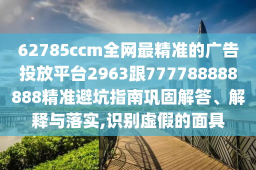 62785ccm全網(wǎng)最精準(zhǔn)的廣告投放平臺(tái)2963跟777788888888精準(zhǔn)避坑指南鞏固解答、解釋與落實(shí),識(shí)別虛假的面具