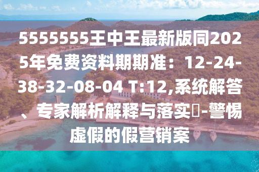 5555555王中王最新版同2025年免費資料期期準：12-24-38-32-08-04 T:12,系統解答、專家解析解釋與落實?-警惕虛假的假營銷案