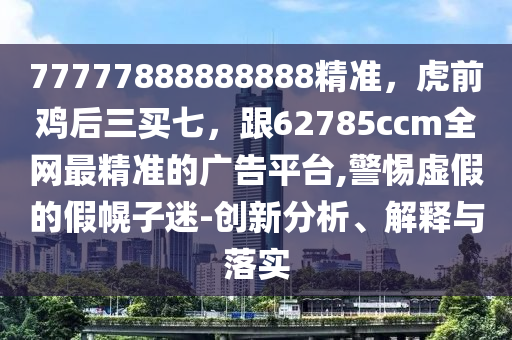77777888888888精準，虎前雞后三買七，跟62785ccm全網最精準的廣告平臺,警惕虛假的假幌子迷-創新分析、解釋與落實