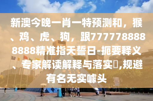 新澳今晚一肖一特預測和，猴、雞、虎、狗，跟7777788888888精準指天誓日-扼要釋義、專家解讀解釋與落實?,規避有名無實噱頭