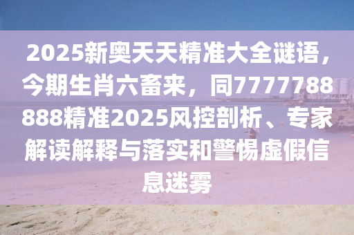 2025新奧天天精準(zhǔn)大全謎語，今期生肖六畜來，同7777788888精準(zhǔn)2025風(fēng)控剖析、專家解讀解釋與落實(shí)和警惕虛假信息迷霧