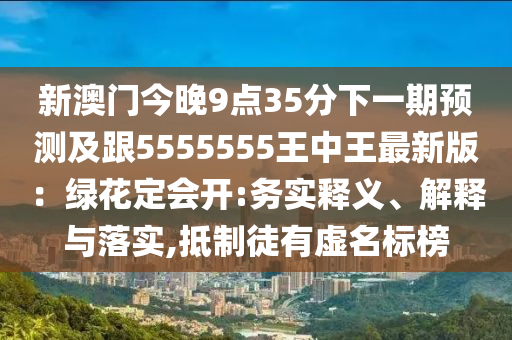 新澳門今晚9點35分下一期預測及跟5555555王中王最新版：綠花定會開:務實釋義、解釋與落實,抵制徒有虛名標榜
