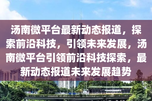 湯南微平臺(tái)最新動(dòng)態(tài)報(bào)道,探索前沿科技,引領(lǐng)未來(lái)發(fā)展,湯南微平臺(tái)引領(lǐng)前沿科技探索,最新動(dòng)態(tài)報(bào)道未來(lái)發(fā)展趨勢(shì)南充市鑫正商貿(mào)有限公司