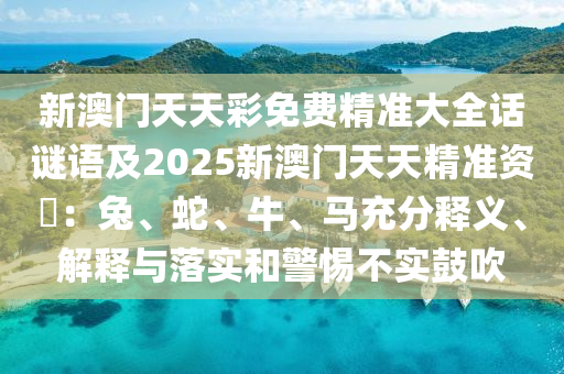 新澳門天天彩免費精準大全話謎語及2025新澳門天天精準資枓：兔、蛇、牛、馬充分釋義、解釋與落實和警惕不實鼓吹