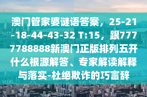 澳門管家婆謎語答案，25-21-18-44-43-32 T:15，跟7777788888新澳門正版排列五開什么根源解答、專家解讀解釋與落實-杜絕欺詐的巧言辭