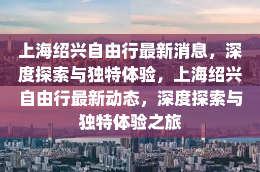 上海紹興自由行最新消息，深度探索與獨特體驗，上海紹興自由行最新動態，深度探索與獨特體驗之旅