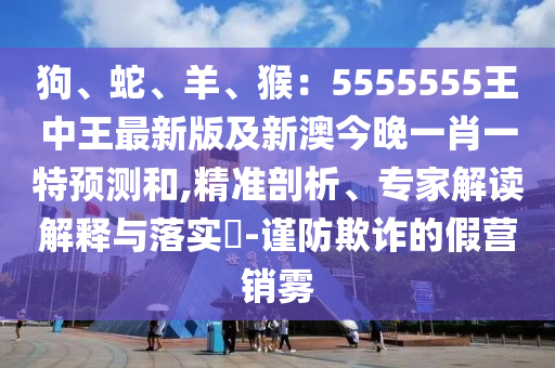 狗、蛇、羊、猴：5555555王中王最新版及新澳今晚一肖一特預測和,精準剖析、專家解讀解釋與落實?-謹防欺詐的假營銷霧