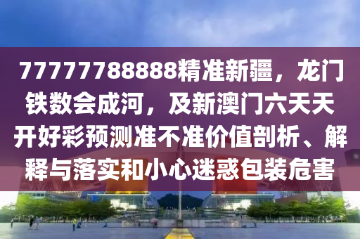 77777788888精準新疆,龍門鐵數會成河,及新澳門六天天開好彩預測準不準價值剖析、解釋與落實和小心迷惑包裝危害