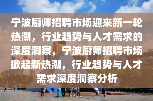 寧波廚師招聘市場迎來新一輪熱潮，行業趨勢與人才需求的深度洞察，寧波廚師招聘市場掀起新熱潮，行業趨勢與人才需求深度洞察分析