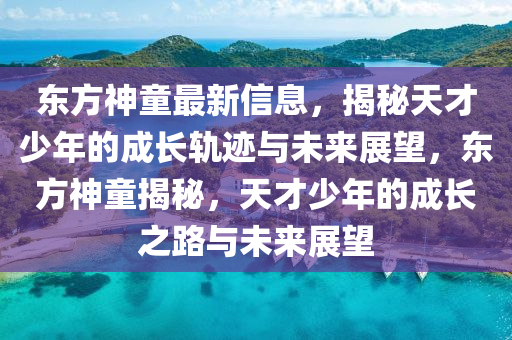 東方神童最新信息,揭秘天才少年的成長(zhǎng)軌跡與未來展望,東方神童揭秘,天才少年的成長(zhǎng)之路與未來展望