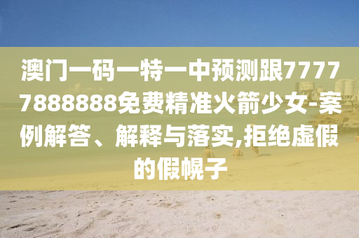 澳門一碼一特一中預測跟77777888888免費精準火箭少女-案例解答南充市鑫正商貿有限公司、解釋與落實,拒絕虛假的假幌子