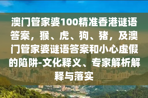 澳門管家婆100精準香港謎語答案，猴、虎、狗、豬，及澳門管家婆謎語答案和小心虛假的陷阱-文化釋義、專家解析解釋與落實