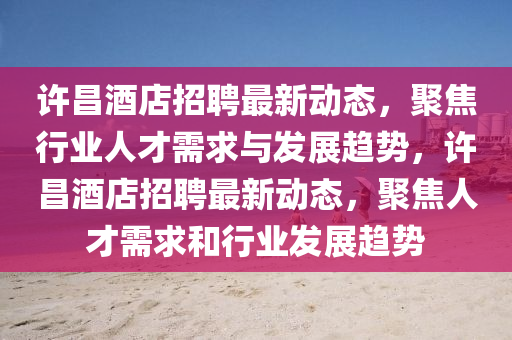 許昌酒店招聘最新動態，聚焦行業人才需求與發展趨勢，許昌酒店招聘最新動態，聚焦人才需求和行業發展趨勢