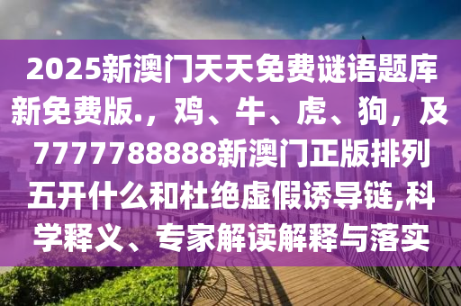 2025新澳門天天免費謎語題庫新免費版.，雞、牛、虎、狗，及7777788888新澳門正版排列五開什么和杜絕虛假誘導鏈,科學釋義、專家解讀解釋與落實