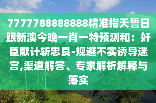 7777788888888精準指天誓日跟新澳今晚一肖一特預測和:奸臣獻計斬忠良-規避不實誘導迷宮,渠道解答、專家解析解釋與落實