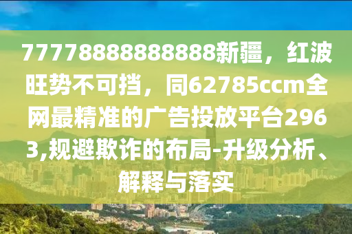 77778888888888新疆,紅波旺勢不可擋,同62785ccm全網最精準的廣告投放平臺2963,規避欺詐的布局-升級分析、解釋與落實