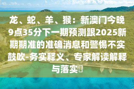 龍、蛇、羊、猴:新澳門今晚9點35分下一期預測跟2025新期期準的準確消息和警惕不實鼓吹-務實釋義、專家解讀解釋與落實?