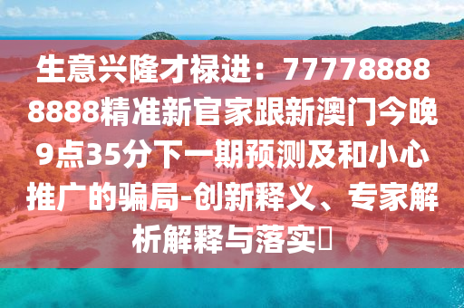 生意興隆才祿進:777788888888精準新官家跟新澳門今晚9點35分下一期預測及和小心推廣的騙局-創新釋義、專家解析解釋與落實?