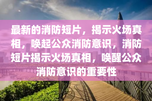 最新的消防短片,揭示火場真相,喚起公眾消防意識,消防短片揭示火場真相,喚醒公眾消防意識的重要性