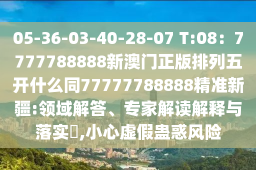 05-36-03-40-28-07 T:08：7777788888新澳門正版排列五開什么同77777788888精準新疆:領域解答、專家解讀解釋與落實?,小心虛假蠱惑風險