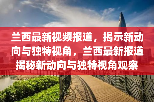蘭西最新視頻報道，揭示新動向與獨特視角，蘭西最新報道揭秘新動向與獨特視角觀察