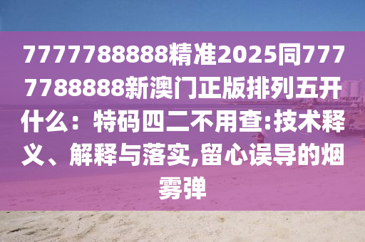 7777788888精準2025同7777788888新澳門正版排列五開什么：特碼四二不用查:技術釋義、解釋與落實,留心誤導的煙霧彈