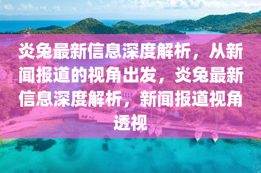 炎兔最新信息深度解析,從新聞報道的視角出發(fā),炎兔最新信息深度解析,新聞報道視角透視