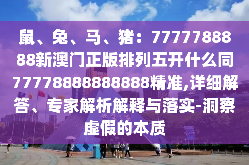 鼠、兔、馬、豬：7777788888新澳門正版排列五開什么同77778888888888精準,詳細解答、專家解析解釋與落實-洞察虛假的本質