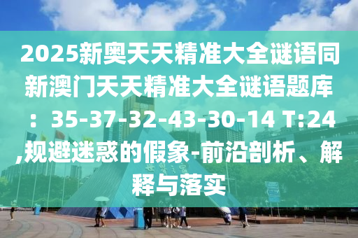 2025新奧天天精準(zhǔn)大全謎語同新澳門天天精準(zhǔn)大全謎語題庫：35-37-32-43-30-14 T:24,規(guī)避迷惑的假象-前沿剖析、解釋與落實(shí)