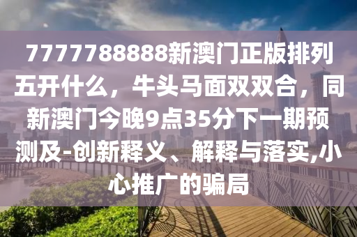 7777788888新澳門正版排列五開什么，牛頭馬面雙雙合，同新澳門今晚9點35分下一期預測及-創新釋義、解釋與落實,小心推廣的騙局
