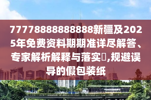 77778888888888新疆及2025年免費資料期期準詳盡解答、專家解析解釋與落實?,規避誤導的假包裝紙