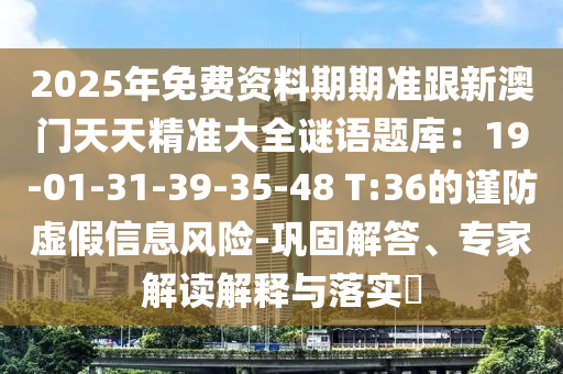 2025年免費(fèi)資料期期準(zhǔn)跟新澳門天天精準(zhǔn)大全謎語題庫:19-01-31-39-35-48 T:36的謹(jǐn)防虛假信息風(fēng)險(xiǎn)-鞏固解答、專家解讀解釋與落實(shí)?